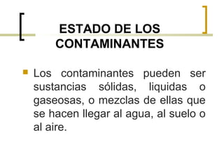 ESTADO DE LOS
CONTAMINANTES
 Los contaminantes pueden ser
sustancias sólidas, liquidas o
gaseosas, o mezclas de ellas que
se hacen llegar al agua, al suelo o
al aire.
 