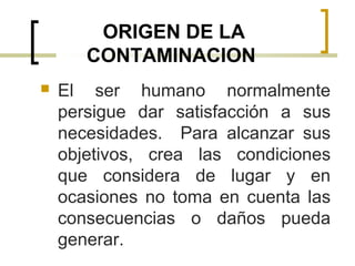 ORIGEN DE LA
CONTAMINACION
 El ser humano normalmente
persigue dar satisfacción a sus
necesidades. Para alcanzar sus
objetivos, crea las condiciones
que considera de lugar y en
ocasiones no toma en cuenta las
consecuencias o daños pueda
generar.
 