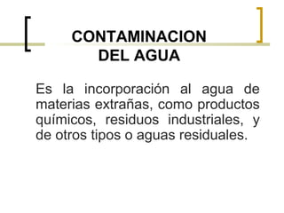 CONTAMINACION
DEL AGUA
Es la incorporación al agua de
materias extrañas, como productos
químicos, residuos industriales, y
de otros tipos o aguas residuales.
 