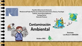 Diseñador:
Luis Rivero V-26842284
Contaminación
República Bolivariana de Venezuela
Ministerio del Poder Popular para la Educación Universitaria, Ciencia y Tecnología
Instituto Universitario Politécnico
"Santiago Mariño"
Extensión Porlamar
Octubre, 2023
Ambiental
 