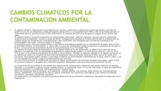 CAMBIOS CLIMATICOS POR LA
CONTAMINACION AMBIENTAL
 El cambio climático, inducido por la actividad del ser humano, supone que la temperatura media del planeta aumentó 0,6
grados en el S.XX. La temperatura media del planeta subirá entre 1,4 y 5,8 grados entre 1990 y 2100. En el mismo período, el
nivel medio del mar aumentará entre 0,09 y 0,88 metros. El aumento del S.XX no se ha dado en ninguno de los últimos diez
siglos.
El cambio climático acelerará la aparición de enfermedades infecciosas, como las tropicales, que encontrarán condiciones
propicias para su expansión, incluso en zonas del Norte. La Organización Mundial de la Salud advirtió que es probable que los
cambios locales de temperaturas y precipitaciones creen condiciones más favorables para los insectos transmisores de
enfermedades infecciosas, como la malaria o el dengue.
La atmósfera actúa como una trampa térmica y este efecto invernadero aumenta con la concentración de gases como el CO2.
La actividad humana, la deforestación y, sobre todo, la quema de combustibles fósiles incrementan la presencia de este gas en
el aire. La concentración atmosférica de CO2 se ha incrementado en un 31% desde 1750.
La cubierta de nieve y hielo ha disminuido en un 10% desde finales de los 60. Igualmente, se observa una reducción de los
glaciares a lo largo del S.XX. Ha aumentado la temperatura superficial del océano y el nivel del mar entre 0,1 y 0,2 m. en el
S.XX (y que irá en aumento amenazando de inundar a ciertos países). También se registran cambios en el régimen de lluvias, en
la cubierta de nubes y en el patrón de ocurrencia de fenómenos como la corriente cálida de El Niño, que se ha vuelto más
frecuente. Tal aumento puede conducir a una mayor incidencia de enfermedades transmitidas por el agua, como el cólera, y de
las relacionadas con toxinas, como el envenenamiento por mariscos.
La única forma de frenar la modificación del clima es reducir drásticamente las emisiones de gases invernadero, como el CO2.
Es necesario presionar a los gobiernos y empresas mundiales, básicamente, para que reduzcan las emisiones de CO2.
La incineración de los residuos es una fuente muy importante de contaminación ambiental pues emite sustancias de elevada
toxicidad, a la atmósfera y genera cenizas también tóxicas. Al contaminar, pues, el aire que respiramos, el agua que bebemos y
nuestros alimentos, la incineración afecta gravemente a nuestra salud.
Entre los compuestos tóxicos destacan -principalmente- metales pesados y las dioxinas. Estas últimas son extremadamente
tóxicas, persistentes y acumulativas en toda la cadena alimentaria. Son sustancias cancerígenas y que alteran los sistemas
inmunitario, hormonal, reproductor y nervioso.
En consecuencia, las empresas y las Administraciones deben invertir sus esfuerzos económicos y personales en desarrollar otras
alternativas.
 