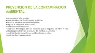 PREVENCION DE LA CONTAMINACION
AMBIENTAL
• no quemar ni talar plantas
• controlar el uso de fertilizantes y pesticidas
• no botar basura en lugares inapropiados
• regular el servicio de aseo urbano
• crear conciencia ciudadana
• crear vías de desagües para las industrias que no lleguen a los mares ni ríos
utilizados para el servicio o consumo del hombre ni animales
• controlar los derramamientos accidentales de petróleo
• controlar los relaves mineros
 