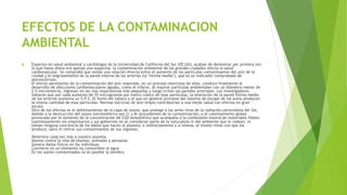 EFECTOS DE LA CONTAMINACION
AMBIENTAL
 Expertos en salud ambiental y cardiólogos de la Universidad de California del Sur (EE.UU), acaban de demostrar por primera vez
lo que hasta ahora era apenas una sospecha: la contaminación ambiental de las grandes ciudades afecta la salud
cardiovascular. Se comprobó que existe una relación directa entre el aumento de las partículas contaminantes del aire de la
ciudad y el engrosamiento de la pared interna de las arterias (la "íntima media"), que es un indicador comprobado de
aterosclerosis.
El efecto persistente de la contaminación del aire respirado, en un proceso silencioso de años, conduce finalmente al
desarrollo de afecciones cardiovasculares agudas, como el infarto. Al inspirar partículas ambientales con un diámetro menor de
2,5 micrómetros, ingresan en las vías respiratorias más pequeñas y luego irritan las paredes arteriales. Los investigadores
hallaron que por cada aumento de 10 microgramos por metro cúbico de esas partículas, la alteración de la pared íntima media
de las arterias aumenta un 5,9 %. El humo del tabaco y el que en general proviene del sistema de escape de los autos producen
la misma cantidad de esas partículas. Normas estrictas de aire limpio contribuirían a una mejor salud con efectos en gran
escala.
Otro de los efectos es el debilitamiento de la capa de ozono, que protege a los seres vivos de la radiación ultravioleta del Sol,
debido a la destrucción del ozono estratosférico por Cl y Br procedentes de la contaminación; o el calentamiento global
provocado por el aumento de la concentración de CO2 atmosférico que acompaña a la combustión masiva de materiales fósiles.
Lastimosamente los empresarios y sus gobiernos no se consideran parte de la naturaleza ni del ambiente que le rodean, ni
toman ninguna conciencia de los daños que hacen al planeta, e indirectamente a sí misma, al mismo ritmo con que los
produce; salvo el retirar sus contaminantes de sus regiones.
Deteriora cada vez más a nuestro planeta
Atenta contra la vida de plantas, animales y personas
Genera daños físicos en los individuos
Convierte en un elemento no consumible al agua
En los suelos contaminados no es posible la siembra
 