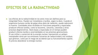 EFECTOS DE LA RADIACTIVIDAD
 Los efectos de la radiactividad en los seres vivos son dañinos para su
integridad física. Pueden ser inmediatos o tardíos, según la dosis. Cuando el
organismo humano recibe de golpe altas dosis de radiación, puede sobrevenir
la muerte. Cantidades altas recibidas en fracciones pequeñas y espaciadas
producen efectos tardíos, como la leucemia, cánceres, cataratas y otros
procesos degenerativos. Dosis bajas y espaciadas en el tiempo pueden
producir efectos tardíos o anormalidades en las próximas generaciones.
El uso militar y comercial de la energía nuclear representan un peligro
inaceptable tanto por sus emisiones rutinarias de radiactividad y los residuos
que generan, como por el riesgo de accidente que su funcionamiento supone.
Es preciso abandonar la energía nuclear.
 