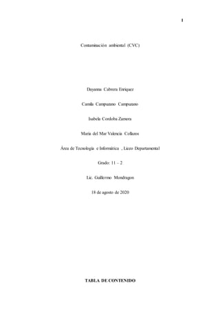 1
Contaminación ambiental (CVC)
Dayanna Cabrera Enriquez
Camila Campuzano Campuzano
Isabela Cordoba Zamora
Maria del Mar Valencia Collazos
Área de Tecnología e Informática , Liceo Departamental
Grado: 11 – 2
Lic. Guillermo Mondragon
18 de agosto de 2020
TABLA DE CONTENIDO
 