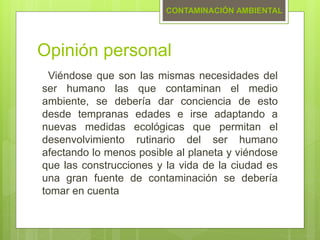 Opinión personal
Viéndose que son las mismas necesidades del
ser humano las que contaminan el medio
ambiente, se debería dar conciencia de esto
desde tempranas edades e irse adaptando a
nuevas medidas ecológicas que permitan el
desenvolvimiento rutinario del ser humano
afectando lo menos posible al planeta y viéndose
que las construcciones y la vida de la ciudad es
una gran fuente de contaminación se debería
tomar en cuenta
CONTAMINACIÓN AMBIENTAL
 