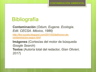 Bibliografía
Contaminación (Odum, Eugene. Ecologia.
Edit. CECSA. México, 1986)
http://ibvi-zucety.blogspot.com/2011/02/definicion-de-
contaminacion-segun.html
Imágenes (Cortesías del motor de búsqueda
Google Search)
Textos (Autoría total del redactor, Gian Olivieri,
2017)
CONTAMINACIÓN AMBIENTAL
 