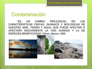 Contaminación
“ES UN CAMBIO PERJUDICIAL EN LAS
CARACTERISTICAS FISICAS, QUIMIACS Y BIOLOGICAS DE
NUESTRO AIRE, TIERRA Y AGUA, QUE PUEDE AFECTAR O
AFECTARA NOCIVAMENTE LA VIDA HUMANA Y LA DE
ESPECIES BENEFICIOSAS” Odum, Mexico 1986
CONTAMINACIÓN AMBIENTAL
 