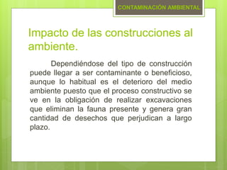 Impacto de las construcciones al
ambiente.
Dependiéndose del tipo de construcción
puede llegar a ser contaminante o beneficioso,
aunque lo habitual es el deterioro del medio
ambiente puesto que el proceso constructivo se
ve en la obligación de realizar excavaciones
que eliminan la fauna presente y genera gran
cantidad de desechos que perjudican a largo
plazo.
CONTAMINACIÓN AMBIENTAL
 