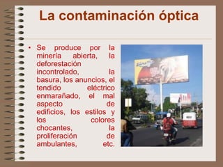 La contaminación óptica

• Se produce por la
  minería     abierta,    la
  deforestación
  incontrolado,           la
  basura, los anuncios, el
  tendido         eléctrico
  enmarañado, el mal
  aspecto                de
  edificios, los estilos y
  los               colores
  chocantes,              la
  proliferación          de
  ambulantes,           etc.
 