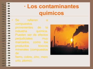 · Los contaminantes
               químicos
• Se        refieren       a
  compuestos
  provenientes de la
  industria        química.
  Pueden ser de efectos
  perjudiciales         muy
  marcados, como los
  productos          tóxicos
  minerales (compuestos
  de
  fierro, cobre, zinc, merc
  urio, plomo).
 