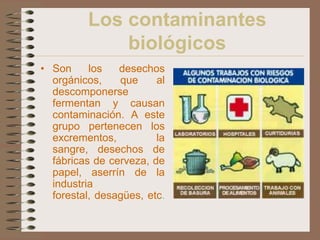 Los contaminantes
             biológicos
• Son     los   desechos
  orgánicos,    que     al
  descomponerse
  fermentan y causan
  contaminación. A este
  grupo pertenecen los
  excrementos,          la
  sangre, desechos de
  fábricas de cerveza, de
  papel, aserrín de la
  industria
  forestal, desagües, etc.
 
