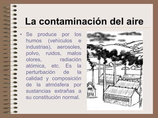La contaminación del aire
• Se produce por los
  humos (vehículos e
  industrias), aerosoles,
  polvo, ruidos, malos
  olores,        radiación
  atómica, etc. Es la
  perturbación     de    la
  calidad y composición
  de la atmósfera por
  sustancias extrañas a
  su constitución normal.
 