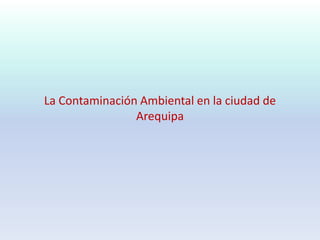 La Contaminación Ambiental en la ciudad de
Arequipa
 