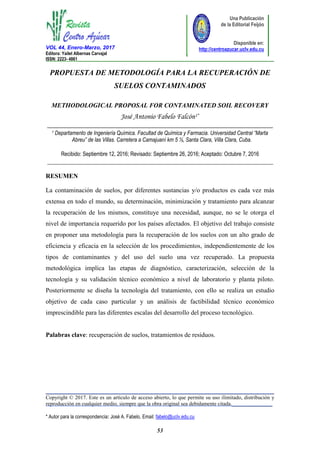 VOL 44, Enero-Marzo, 2017
Editora: Yailet Albernas Carvajal
ISSN: 2223- 4861_________________________________________________________________________________________
_____________________________________________________________________________________
Copyright © 2017. Este es un artículo de acceso abierto, lo que permite su uso ilimitado, distribución y
reproducción en cualquier medio, siempre que la obra original sea debidamente citada._______________
* Autor para la correspondencia: José A. Fabelo, Email: fabelo@uclv.edu.cu
53
Una Publicación
de la Editorial Feijóo
Disponible en:
http://centroazucar.uclv.edu.cu
PROPUESTA DE METODOLOGÍA PARA LA RECUPERACIÓN DE
SUELOS CONTAMINADOS
METHODOLOGICAL PROPOSAL FOR CONTAMINATED SOIL RECOVERY
1 Departamento de Ingeniería Química. Facultad de Química y Farmacia. Universidad Central “Marta
Abreu” de las Villas. Carretera a Camajuaní km 5 ½, Santa Clara, Villa Clara, Cuba.
Recibido: Septiembre 12, 2016; Revisado: Septiembre 26, 2016; Aceptado: Octubre 7, 2016
______________________________________________________________________
RESUMEN
La contaminación de suelos, por diferentes sustancias y/o productos es cada vez más
extensa en todo el mundo, su determinación, minimización y tratamiento para alcanzar
la recuperación de los mismos, constituye una necesidad, aunque, no se le otorga el
nivel de importancia requerido por los países afectados. El objetivo del trabajo consiste
en proponer una metodología para la recuperación de los suelos con un alto grado de
eficiencia y eficacia en la selección de los procedimientos, independientemente de los
tipos de contaminantes y del uso del suelo una vez recuperado. La propuesta
metodológica implica las etapas de diagnóstico, caracterización, selección de la
tecnología y su validación técnico económico a nivel de laboratorio y planta piloto.
Posteriormente se diseña la tecnología del tratamiento, con ello se realiza un estudio
objetivo de cada caso particular y un análisis de factibilidad técnico económico
imprescindible para las diferentes escalas del desarrollo del proceso tecnológico.
Palabras clave: recuperación de suelos, tratamientos de residuos.
 