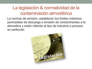 La legislación & normatividad de la
contaminación atmosférica
• La normas de emisión, establecen los limites máximos
permisibles de descarga o emisión de contaminantes a la
atmosfera y están referido al tipo de industria o proceso
en particular.
 