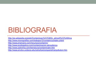 BIBLIOGRAFIA
http://es.wikipedia.org/wiki/Contaminaci%C3%B3n_atmosf%C3%A9rica
http://www.monografias.com/trabajos12/contatm/contatm.shtml
http://www.jmarcano.com/recursos/contamin/
http://www.ecologiahoy.com/contaminacion-atmosferica
http://www.astromia.com/tierraluna/contaminatm.htm
http://www.envtox.ucdavis.edu/cehs/toxins/spanish/airpollution.htm
 