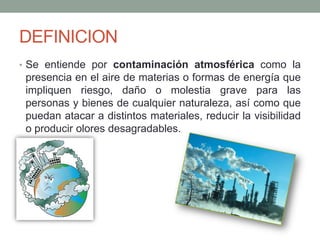 DEFINICION
• Se entiende por contaminación atmosférica como la
presencia en el aire de materias o formas de energía que
impliquen riesgo, daño o molestia grave para las
personas y bienes de cualquier naturaleza, así como que
puedan atacar a distintos materiales, reducir la visibilidad
o producir olores desagradables.
 