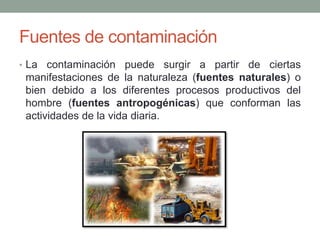 Fuentes de contaminación
• La contaminación puede surgir a partir de ciertas
manifestaciones de la naturaleza (fuentes naturales) o
bien debido a los diferentes procesos productivos del
hombre (fuentes antropogénicas) que conforman las
actividades de la vida diaria.
 