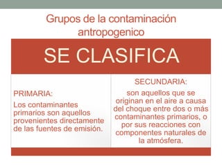 Grupos de la contaminación
antropogenico
SE CLASIFICA
PRIMARIA:
Los contaminantes
primarios son aquellos
provenientes directamente
de las fuentes de emisión.
SECUNDARIA:
son aquellos que se
originan en el aire a causa
del choque entre dos o más
contaminantes primarios, o
por sus reacciones con
componentes naturales de
la atmósfera.
 