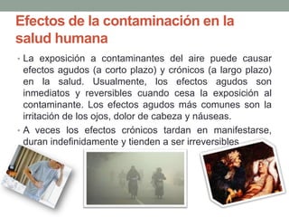 Efectos de la contaminación en la
salud humana
• La exposición a contaminantes del aire puede causar
efectos agudos (a corto plazo) y crónicos (a largo plazo)
en la salud. Usualmente, los efectos agudos son
inmediatos y reversibles cuando cesa la exposición al
contaminante. Los efectos agudos más comunes son la
irritación de los ojos, dolor de cabeza y náuseas.
• A veces los efectos crónicos tardan en manifestarse,
duran indefinidamente y tienden a ser irreversibles.
 