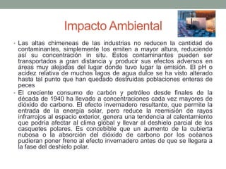 Impacto Ambiental
• Las altas chimeneas de las industrias no reducen la cantidad de
contaminantes, simplemente los emiten a mayor altura, reduciendo
así su concentración in situ. Estos contaminantes pueden ser
transportados a gran distancia y producir sus efectos adversos en
áreas muy alejadas del lugar donde tuvo lugar la emisión. El pH o
acidez relativa de muchos lagos de agua dulce se ha visto alterado
hasta tal punto que han quedado destruidas poblaciones enteras de
peces
• El creciente consumo de carbón y petróleo desde finales de la
década de 1940 ha llevado a concentraciones cada vez mayores de
dióxido de carbono. El efecto invernadero resultante, que permite la
entrada de la energía solar, pero reduce la reemisión de rayos
infrarrojos al espacio exterior, genera una tendencia al calentamiento
que podría afectar al clima global y llevar al deshielo parcial de los
casquetes polares. Es concebible que un aumento de la cubierta
nubosa o la absorción del dióxido de carbono por los océanos
pudieran poner freno al efecto invernadero antes de que se llegara a
la fase del deshielo polar.
 