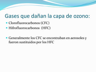 Gases que dañan la capa de ozono:
 Clorofluorocarbonos (CFC)
 Hifrofluorocarbonos (HFC)
 Generalmente los CFC se encontraban en aerosoles y
fueron sustituidos por los HFC
 