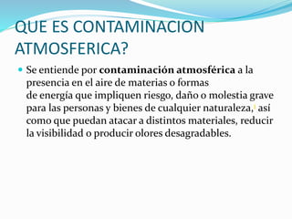 QUE ES CONTAMINACION
ATMOSFERICA?
 Se entiende por contaminación atmosférica a la
presencia en el aire de materias o formas
de energía que impliquen riesgo, daño o molestia grave
para las personas y bienes de cualquier naturaleza,1 así
como que puedan atacar a distintos materiales, reducir
la visibilidad o producir olores desagradables.
 