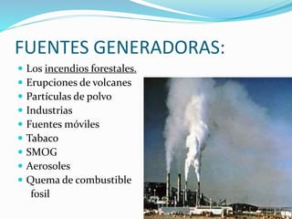 FUENTES GENERADORAS:
 Los incendios forestales.
 Erupciones de volcanes
 Partículas de polvo
 Industrias
 Fuentes móviles
 Tabaco
 SMOG
 Aerosoles
 Quema de combustible
fosil
 