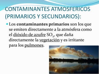 CONTAMINANTES ATMOSFERICOS
(PRIMARIOS Y SECUNDARIOS):
 Los contaminantes primarios son los que
se emiten directamente a la atmósfera como
el dióxido de azufre SO2, que daña
directamente la vegetación y es irritante
para los pulmones.
 