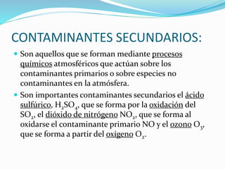 CONTAMINANTES SECUNDARIOS:
 Son aquellos que se forman mediante procesos
químicos atmosféricos que actúan sobre los
contaminantes primarios o sobre especies no
contaminantes en la atmósfera.
 Son importantes contaminantes secundarios el ácido
sulfúrico, H2SO4, que se forma por la oxidación del
SO2, el dióxido de nitrógeno NO2, que se forma al
oxidarse el contaminante primario NO y el ozono O3,
que se forma a partir del oxígeno O2.
 