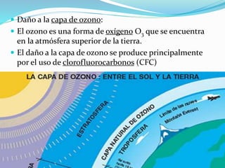  Daño a la capa de ozono:
 El ozono es una forma de oxígeno O3 que se encuentra
en la atmósfera superior de la tierra.
 El daño a la capa de ozono se produce principalmente
por el uso de clorofluorocarbonos (CFC)
 