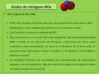  NOx
(conjunto de NO y NO2
)
 El NO y NO2 proceden de fuentes naturales o de combustión de carburantes a altas
temperaturas. En las ciudades son emitidos por el humo de los coches.
 El NO2 también procede de la oxidación del NO.
 Muy importante en la formación del smog fotoquímico, del nitrato de peroxiacetilo
(PAN) e influye en las reacciones de formación y destrucción del ozono, tanto
troposférico como estratosférico, así como en el fenómeno de la lluvia ácida. En
concentraciones altas produce daños a la salud y a las plantas y corroe tejidos y
materiales diversos.
 Las actividades humanas que los producen son, principalmente, las combustiones
realizadas a altas temperaturas. Más de la mitad de los gases de este grupo emitidos
en España proceden del transporte.
Oxidos de nitrógeno NOx
 