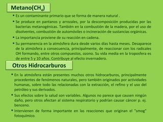  Es un contaminante primario que se forma de manera natural .
 Se produce en pantanos y arrozales, por la descomposición producidas por las
bacterias metanogénicas. También en la combustión de la madera, por el uso de
disolventes, combustión de automóviles o incineración de sustancias orgánicas.
 La importancia proviene de su reacción en cadena.
 Su permanencia en la atmósfera dura desde varios días hasta meses. Desaparece
de la atmósfera a consecuencia, principalmente, de reaccionar con los radicales
OH formando, entre otros compuestos, ozono. Su vida media en la troposfera es
de entre 5 y 10 años. Contribuye al efecto invernadero.
Metano(CH4)
 En la atmósfera están presentes muchos otros hidrocarburos, principalmente
procedentes de fenómenos naturales, pero también originados por actividades
humanas, sobre todo las relacionadas con la extracción, el refino y el uso del
petróleo y sus derivados.
 Sus efectos sobre la salud son variables. Algunos no parece que causen ningún
daño, pero otros afectan al sistema respiratorio y podrían causar cáncer p. ej.
benceno.
 Intervienen de forma importante en las reacciones que originan el "smog"
fotoquímico.
Otros Hidrocarburos
 
