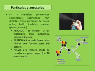  En la atmósfera permanecen
suspendidas substancias muy
distintas como partículas de polvo,
polen, hollín (carbón), metales
(plomo, cadmio).
 AEROSOL: se refiere a los
materiales muy pequeños,
sólidos o líquidos.
 PARTÍCULAS se suele llamar a los
sólidos que forman parte del
aerosol.
 POLVO a la materia sólida de
tamaño un poco mayor (de 20
micras o más).
Partículas y aerosoles
 