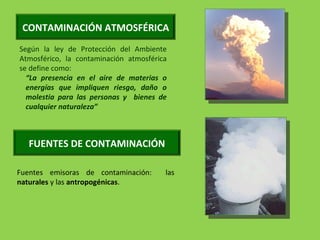 Según la ley de Protección del Ambiente
Atmosférico, la contaminación atmosférica
se define como:
“La presencia en el aire de materias o
energías que impliquen riesgo, daño o
molestia para las personas y bienes de
cualquier naturaleza”
CONTAMINACIÓN ATMOSFÉRICA
FUENTES DE CONTAMINACIÓN
Fuentes emisoras de contaminación: las
naturales y las antropogénicas.
 