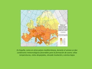 En España, como en otros países mediterráneos, durante el verano se dan
condiciones meteorológicas favorables para la formación de ozono: altas
temperaturas, cielos despejados, elevada insolación y vientos bajos
 