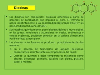  Las dioxinas son compuestos químicos obtenidos a partir de
procesos de combustión que implican al cloro. El término se
aplica indistintamente a las policlorodibenzofuranos (PCDF) y las
policlorodibenzodioxinas (PCDD).
 Son estables químicamente, poco biodegradables y muy solubles
en las grasas, tendiendo a acumularse en suelos, sedimentos y
tejidos orgánicos, pudiendo penetrar en la cadena alimentaria.
Posible efecto cancerígeno.
 Las dioxinas y los furanos se producen principalmente de dos
maneras:
1. En el proceso de fabricación de algunos pesticidas,
conservantes, desinfectantes o componentes del papel;
2. Cuando se queman a bajas temperaturas materiales como
algunos productos químicos, gasolina con plomo, plástico,
papel o madera.
Dioxinas
 