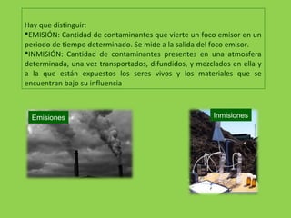 Hay que distinguir:
EMISIÓN: Cantidad de contaminantes que vierte un foco emisor en un
periodo de tiempo determinado. Se mide a la salida del foco emisor.
INMISIÓN: Cantidad de contaminantes presentes en una atmosfera
determinada, una vez transportados, difundidos, y mezclados en ella y
a la que están expuestos los seres vivos y los materiales que se
encuentran bajo su influencia
Emisiones Inmisiones
 