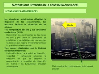 Las situaciones anticiclónicas dificultan la
dispersión de los contaminantes. Las
borrascas facilitan la dispersión de los
mismos.
 La temperatura del aire y sus variaciones
con la altura: ( GVT)
Determinan los movimientos de las masas
de aire y por tanto las condiciones de
estabilidad e inestabilidad. Así mismo estas
variaciones dan lugar a inversiones térmicas
lo que dificulta la dispersión.
Los vientos relacionados con la dinámica
horizontal atmosférica:
En función de sus características, dirección ,
velocidad y turbulencia sabremos la
dirección en que se desplaza el
contaminante, la velocidad de dispersión
del mismo y las turbulencias provocan
acumulación.
FACTORES QUE INTENSIFICAN LA CONTAMINACIÓN LOCAL
1.CONDICIONES ATMOSFÉRICAS
Viento
El viento aleja los contaminantes de la zona de
emisión
 