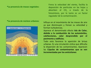 Frena la velocidad del viento, facilita la
deposición de partículas en las hojas y
absorben el CO2 a través de la
fotosíntesis, por lo tanto es un factor
regulador de la contaminación.
La presencia de masas vegetales:
Influye en el movimiento de las masas de aire
ya que disminuyen y frenan su velocidad y
forman turbulencias.
Aparece el denominado efecto Isla de Calor,
debido a la combustión de los automóviles,
calefacciones, calor desprendido por el
pavimento y edificios.
Todo esto favorece la aparición de brisas
urbanas. Es una circulación cíclica que dificulta
la dispersión de los contaminantes. Aparecen
las Cúpulas de contaminantes que se ven
incrementadas por los anticiclones
La presencia de núcleos urbanos:
 