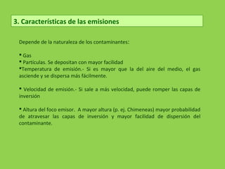 3. Características de las emisiones
Depende de la naturaleza de los contaminantes:
 Gas
 Partículas. Se depositan con mayor facilidad
Temperatura de emisión.- Si es mayor que la del aire del medio, el gas
asciende y se dispersa más fácilmente.
 Velocidad de emisión.- Si sale a más velocidad, puede romper las capas de
inversión
 Altura del foco emisor. A mayor altura (p. ej. Chimeneas) mayor probabilidad
de atravesar las capas de inversión y mayor facilidad de dispersión del
contaminante.
 