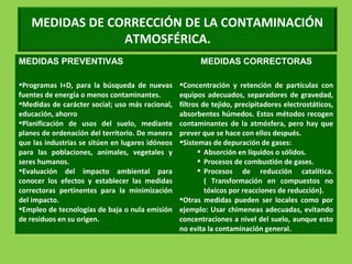 MEDIDAS DE CORRECCIÓN DE LA CONTAMINACIÓN
ATMOSFÉRICA.
MEDIDAS PREVENTIVAS MEDIDAS CORRECTORAS
Programas I+D, para la búsqueda de nuevas
fuentes de energía o menos contaminantes.
Medidas de carácter social; uso más racional,
educación, ahorro
Planificación de usos del suelo, mediante
planes de ordenación del territorio. De manera
que las industrias se sitúen en lugares idóneos
para las poblaciones, animales, vegetales y
seres humanos.
Evaluación del impacto ambiental para
conocer los efectos y establecer las medidas
correctoras pertinentes para la minimización
del impacto.
Empleo de tecnologías de baja o nula emisión
de residuos en su origen.
Concentración y retención de partículas con
equipos adecuados, separadores de gravedad,
filtros de tejido, precipitadores electrostáticos,
absorbentes húmedos. Estos métodos recogen
contaminantes de la atmósfera, pero hay que
prever que se hace con ellos después.
Sistemas de depuración de gases:
 Absorción en líquidos o sólidos.
 Procesos de combustión de gases.
 Procesos de reducción catalítica.
( Transformación en compuestos no
tóxicos por reacciones de reducción).
Otras medidas pueden ser locales como por
ejemplo: Usar chimeneas adecuadas, evitando
concentraciones a nivel del suelo, aunque esto
no evita la contaminación general.
 