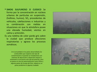  SMOG SULFUROSO O CLÁSICO Se
forma por la concentración en núcleos
urbanos de partículas en suspensión,
(hollines, humos), SO2 procedentes de
vehículos, calefacciones e industrias y
su combinación con nieblas en
situaciones en que la atmósfera posee
una elevada humedad, vientos en
calma y anticiclón.
Es una neblina de color pardo gris sobre
la ciudad que produce afecciones
respiratorias y agrava los procesos
asmáticos.
En la actualidad en los países desarrollados los
combustibles que originan este tipo de
contaminación se queman en instalaciones con
sistemas de depuración o dispersión mejores y
raramente se encuentra este tipo de polución, pero
en países en vías de industrialización como China o
algunos países de Europa del Este, todavía es un
grave problema en algunas ciudades
 