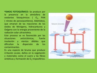 SMOG FOTOQUÍMICO: Se produce por
la presencia en la atmósfera de
oxidantes fotoquímicos ( O3, PAN
( nitrato de peroxiacetileno), Aldehídos),
que emanan de las reacciones de los
óxidos de Nitrógeno, hidrocarburos y
Oxígeno con la energía proveniente de la
radiación solar ultravioleta.
Este proceso se ve favorecido por las
situaciones anticiclónicas, fuerte
insolación y vientos débiles que
dificultan la dispersión de los
contaminantes.
Es una especie de bruma que produce
irritación ocular, daños en la vegetación
y materiales como el cuero y las fibras
sintéticas y formación de O3 troposférico.
 