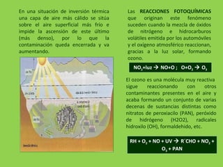 En una situación de inversión térmica
una capa de aire más cálido se sitúa
sobre el aire superficial más frío e
impide la ascensión de este último
(más denso), por lo que la
contaminación queda encerrada y va
aumentando.
Las REACCIONES FOTOQUÍMICAS
que originan este fenómeno
suceden cuando la mezcla de óxidos
de nitrógeno e hidrocarburos
volátiles emitida por los automóviles
y el oxígeno atmosférico reaccionan,
gracias a la luz solar, formando
ozono.
NO2+luz  NO+O ; O+O2  O3
El ozono es una molécula muy reactiva
sigue reaccionando con otros
contaminantes presentes en el aire y
acaba formando un conjunto de varias
decenas de sustancias distintas como
nitratos de peroxiacilo (PAN), peróxido
de hidrógeno (H2O2), radicales
hidroxilo (OH), formaldehido, etc.
RH + O2 + NO + UV  R´CHO + NO2 +
O3 + PAN
 