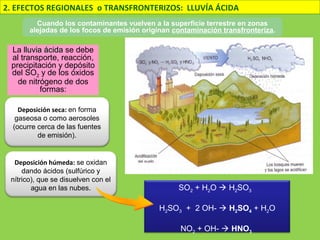 Cuando los contaminantes vuelven a la superficie terrestre en zonas
alejadas de los focos de emisión originan contaminación transfronteriza.
La lluvia ácidalluvia ácida se debe
al transporte, reacción,
precipitación y depósito
del SO2 y de los óxidos
de nitrógeno de dos
formas:
Deposición seca: en forma
gaseosa o como aerosoles
(ocurre cerca de las fuentes
de emisión).
Deposición húmeda: se oxidan
dando ácidos (sulfúrico y
nítrico), que se disuelven con el
agua en las nubes. SO2 + H2O  H2SO3
H2SO3 + 2 OH-  H2SO4 + H2O
NO2 + OH-  HNO3
2. EFECTOS REGIONALES o TRANSFRONTERIZOS: LLUVÍA ÁCIDA
 