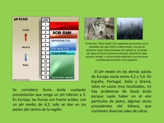 El término “lluvia ácida” fue empleado por primera vez a
mediados del siglo XVIII en Manchester, una de las
primeras zonas industrializadas de Inglaterra. La acidez
del agua de lluvia corroía los metales, desteñía la ropa
puesta a tender, e incluso hacía enfermar a las personas
y dañaba gravemente a los vegetales.
Se considera lluvia ácida cualquier
precipitación que tenga un pH inferior a 5.
En Europa, las lluvias con fuerte acidez, con
un pH medio de 4,2, solo se dan en los
países del centro de la región.
El pH medio en los demás países
de Europa oscila entre 4,2 y 5,6. En
España, Portugal, Italia y Grecia,
salvo en casos muy localizados, no
hay problemas de lluvia ácida
porque suele haber en el aire
partículas de polvo, algunas veces
procedentes del Sáhara, que
contienen diversas sales de calcio.
 