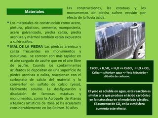 Materiales
Las construcciones, las estatuas y los
monumentos de piedra sufren erosión por
efecto de la lluvia ácida.
 Los materiales de construcción como acero,
pintura, plásticos, cemento, mampostería,
acero galvanizado, piedra caliza, piedra
arenisca y mármol también están expuestos
a sufrir daños.
 MAL DE LA PIEDRA Las piedras arenisca y
caliza frecuentes en monumentos y
esculturas, se corroen con más rapidez en
el aire cargado de azufre que en el aire libre
de azufre. Cuando los contaminantes
azufrados se depositan en una superficie de
piedra arenisca o caliza, reaccionan con el
carbonato de calcio del material y lo
convierten en sulfato de calcio (yeso),
fácilmente soluble. La desfiguración y
disolución de famosas estatuas y
monumentos, como la Acrópolis de Atenas
y tesoros artísticos de Italia se ha acelerado
considerablemente en los últimos 30 años
CaCO3 + H2SO4 + H2O => CaSO4 . H2O + CO2
Caliza + sulfurico+ agua => Yeso hidratado +
dióxido de carbono.
El yeso es soluble en agua, esta reacción es
similar a la que produce el ácido carbónico
en la naturaleza en el modelado cárstico.
El aumento de CO2 en la atmósfera
aumenta este efecto.
 