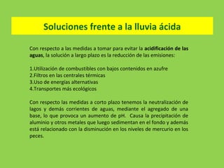Soluciones frente a la lluvia ácida
Con respecto a las medidas a tomar para evitar la acidificación de las
aguas, la solución a largo plazo es la reducción de las emisiones:
1.Utilización de combustibles con bajos contenidos en azufre
2.Filtros en las centrales térmicas
3.Uso de energías alternativas
4.Transportes más ecológicos
Con respecto las medidas a corto plazo tenemos la neutralización de
lagos y demás corrientes de aguas, mediante el agregado de una
base, lo que provoca un aumento de pH. Causa la precipitación de
aluminio y otros metales que luego sedimentan en el fondo y además
está relacionado con la disminución en los niveles de mercurio en los
peces.
 